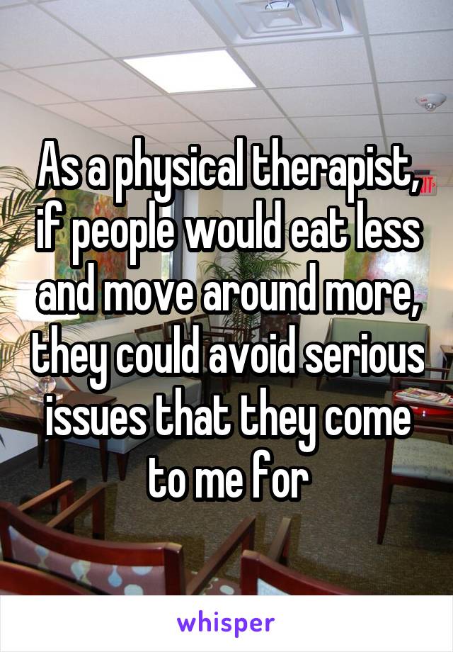 As a physical therapist, if people would eat less and move around more, they could avoid serious issues that they come to me for