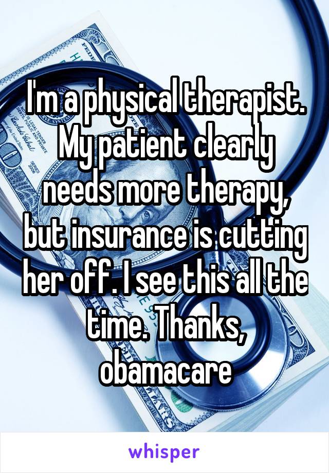 I'm a physical therapist. My patient clearly needs more therapy, but insurance is cutting her off. I see this all the time. Thanks, obamacare