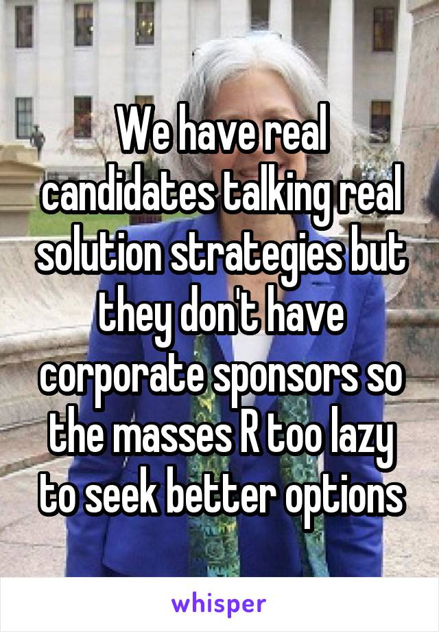 We have real candidates talking real solution strategies but they don't have corporate sponsors so the masses R too lazy to seek better options