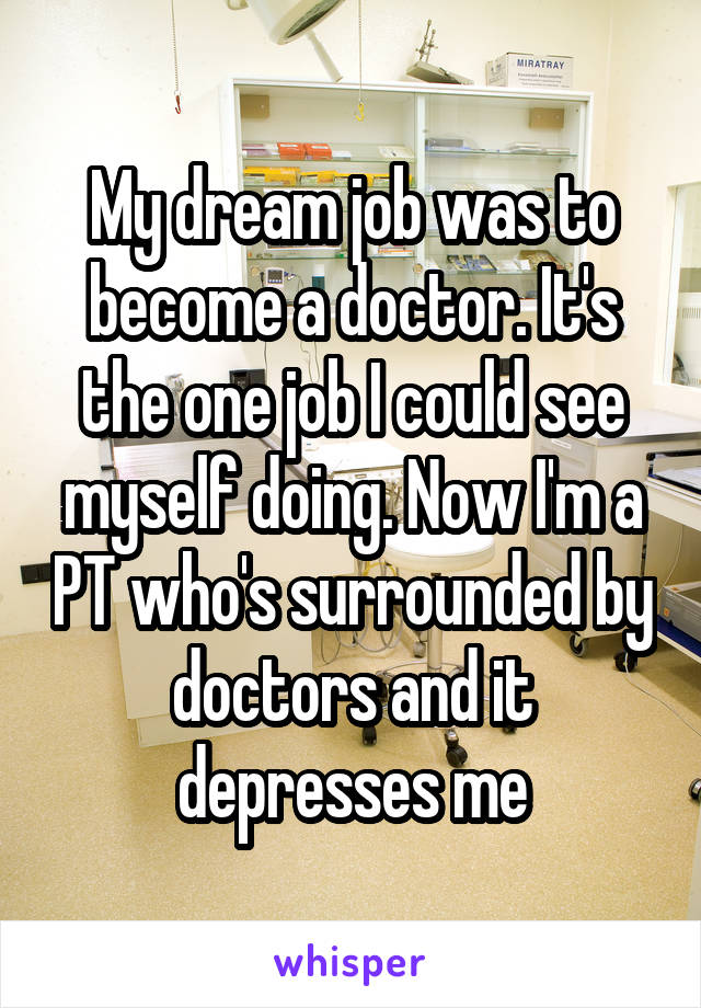 My dream job was to become a doctor. It's the one job I could see myself doing. Now I'm a PT who's surrounded by doctors and it depresses me