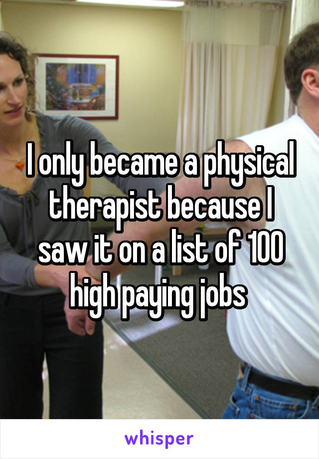 I only became a physical therapist because I saw it on a list of 100 high paying jobs 