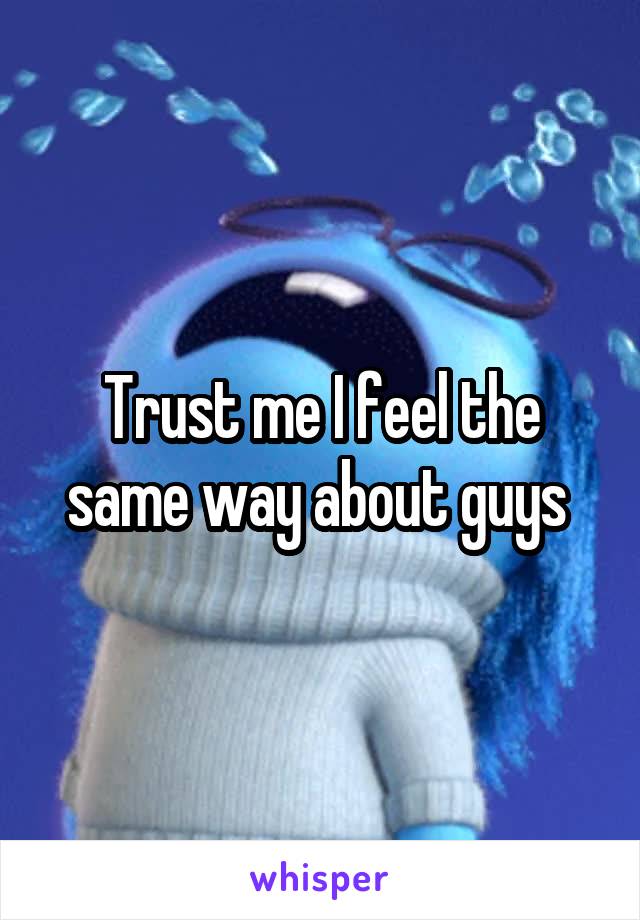 Trust me I feel the same way about guys 