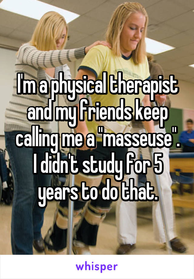I'm a physical therapist and my friends keep calling me a "masseuse". I didn't study for 5 years to do that.