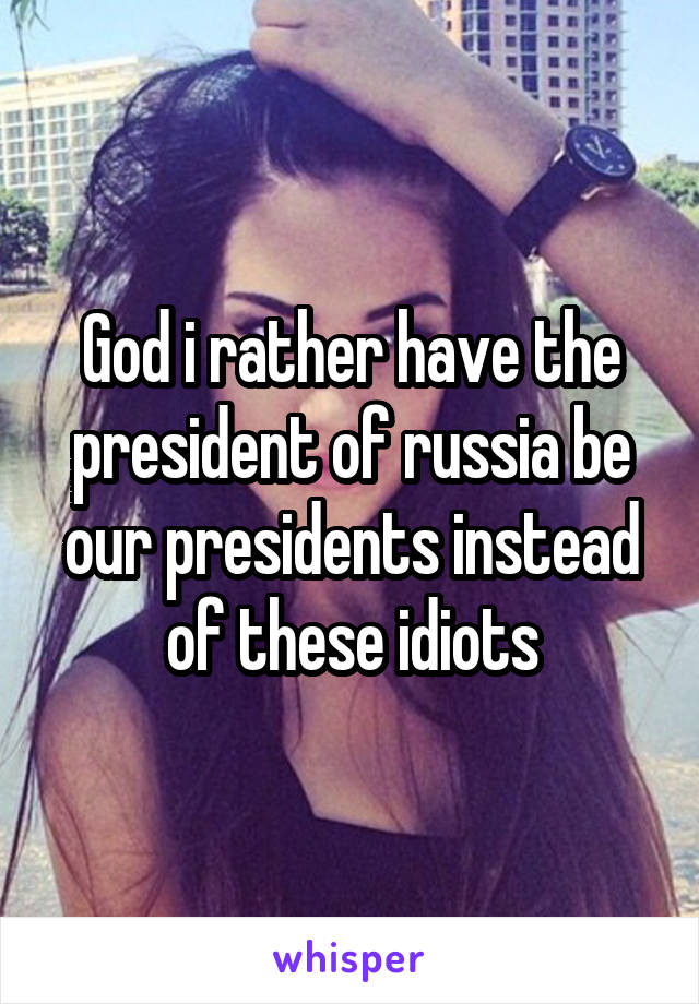 God i rather have the president of russia be our presidents instead of these idiots