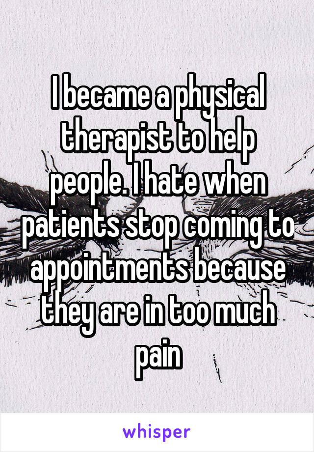 I became a physical therapist to help people. I hate when patients stop coming to appointments because they are in too much pain