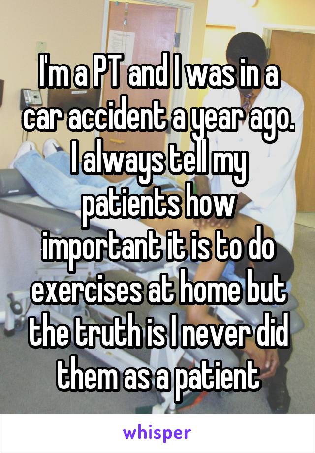 I'm a PT and I was in a car accident a year ago. I always tell my patients how important it is to do exercises at home but the truth is I never did them as a patient