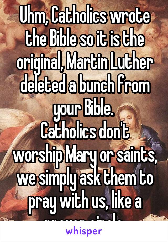 Uhm, Catholics wrote the Bible so it is the original, Martin Luther deleted a bunch from your Bible. 
Catholics don't worship Mary or saints, we simply ask them to pray with us, like a prayer circle.
