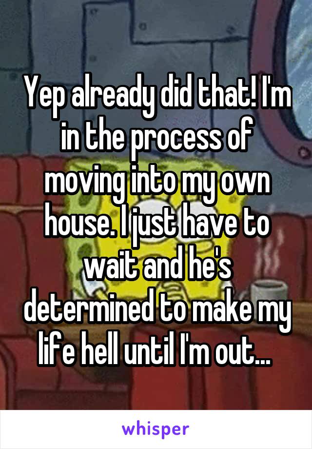 Yep already did that! I'm in the process of moving into my own house. I just have to wait and he's determined to make my life hell until I'm out... 