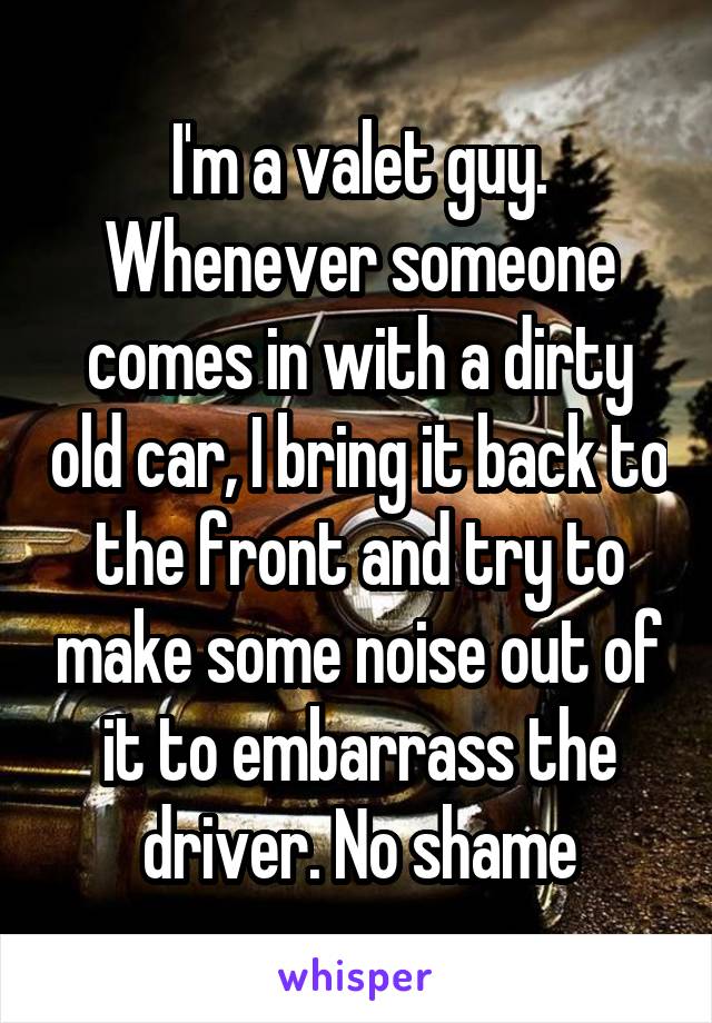 I'm a valet guy. Whenever someone comes in with a dirty old car, I bring it back to the front and try to make some noise out of it to embarrass the driver. No shame