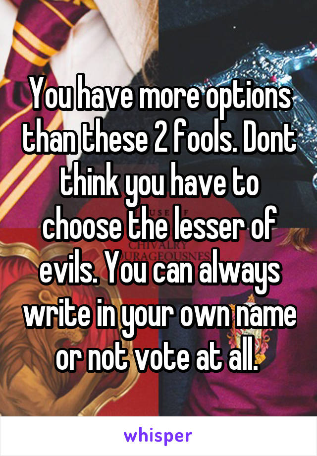 You have more options than these 2 fools. Dont think you have to choose the lesser of evils. You can always write in your own name or not vote at all. 