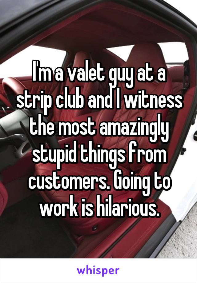 I'm a valet guy at a strip club and I witness the most amazingly stupid things from customers. Going to work is hilarious.