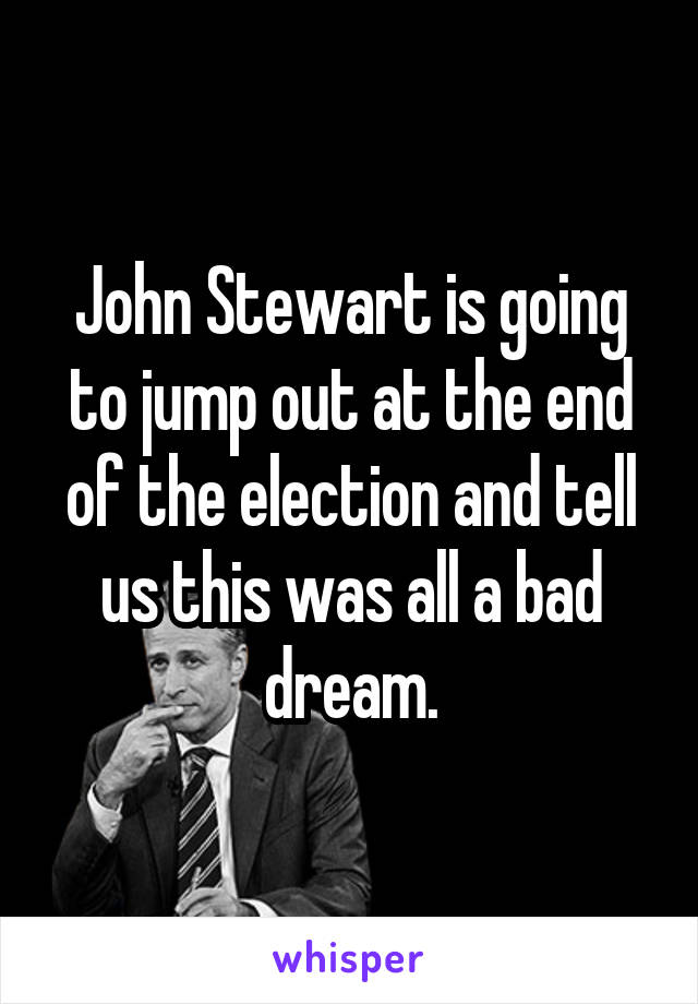 John Stewart is going to jump out at the end of the election and tell us this was all a bad dream.