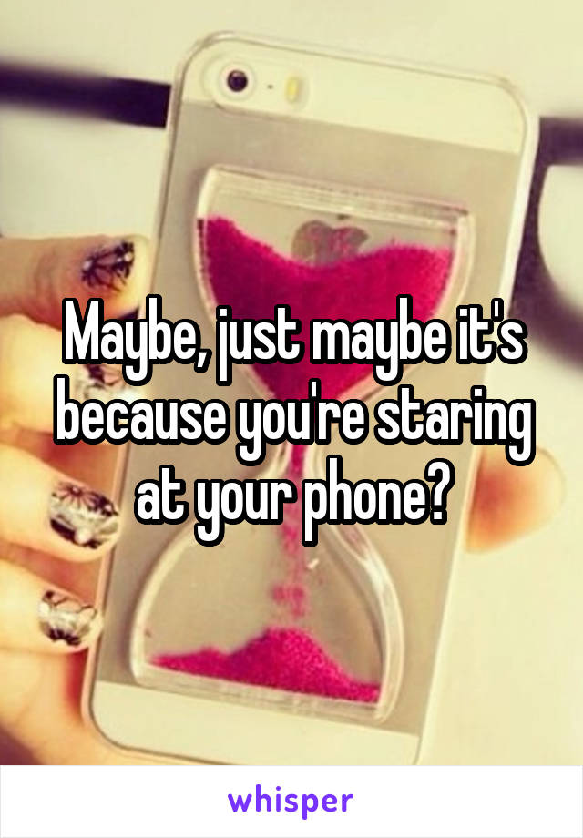Maybe, just maybe it's because you're staring at your phone?