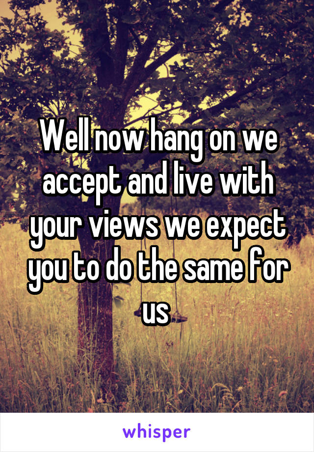 Well now hang on we accept and live with your views we expect you to do the same for us 