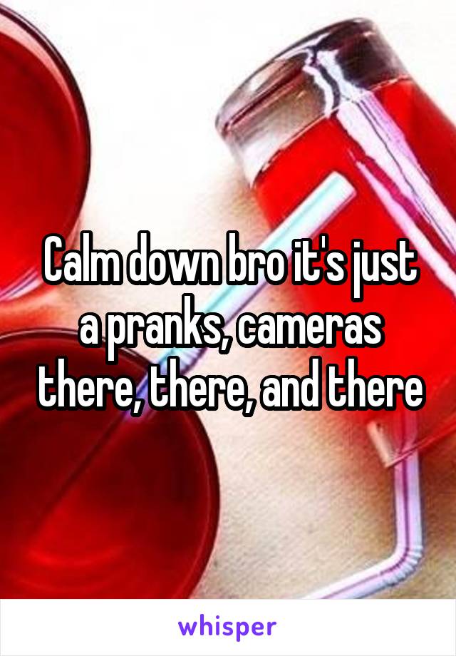 Calm down bro it's just a pranks, cameras there, there, and there