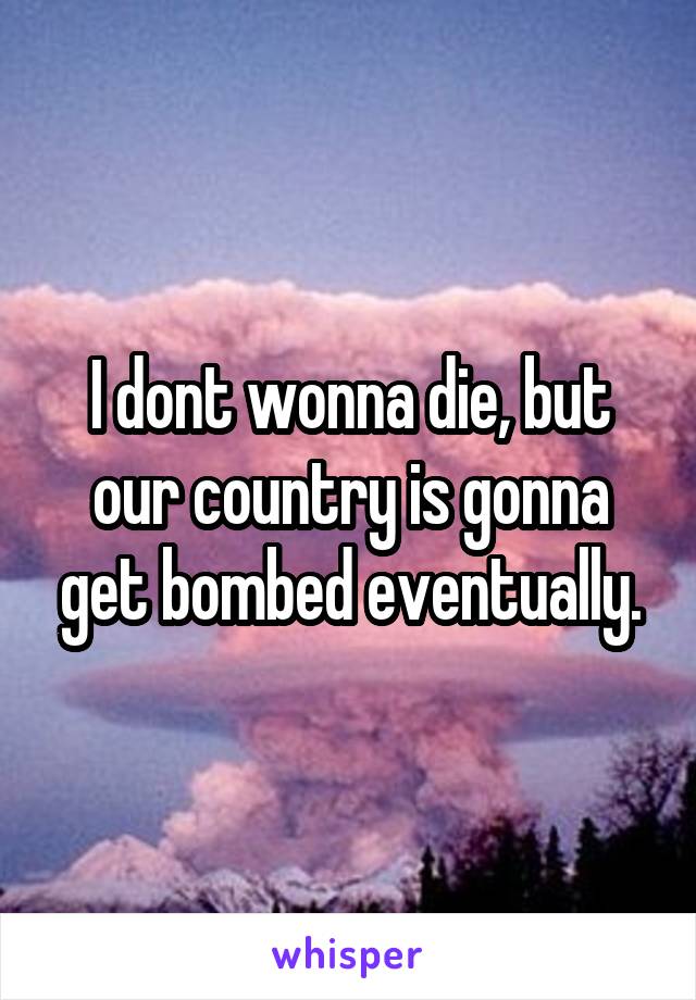 I dont wonna die, but our country is gonna get bombed eventually.