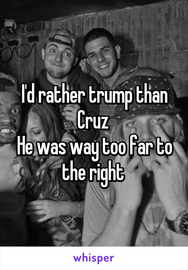 I'd rather trump than Cruz 
He was way too far to the right 