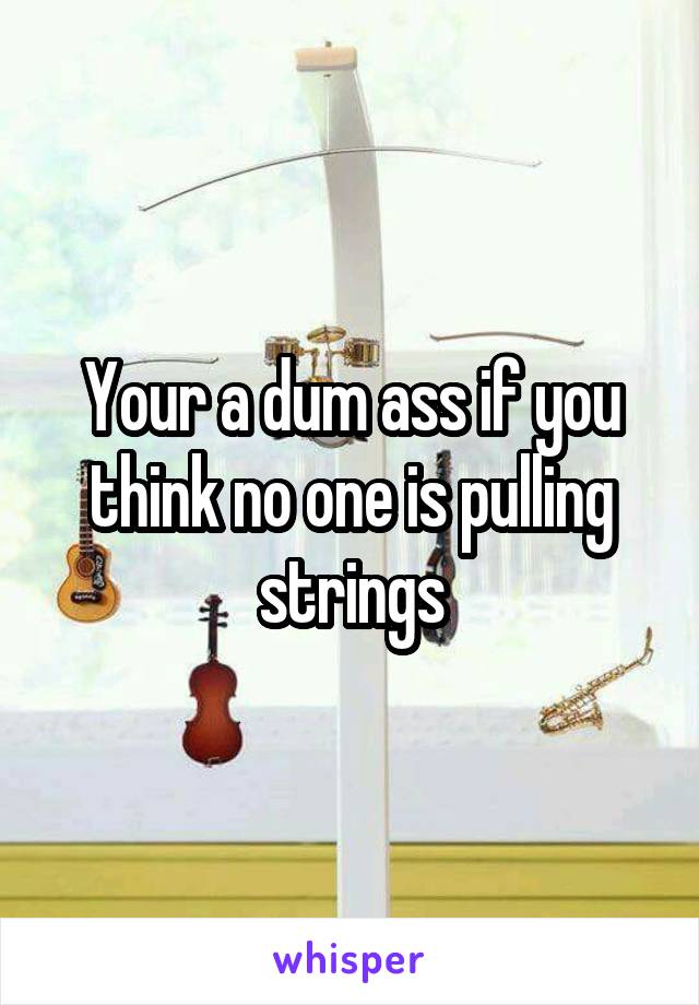 Your a dum ass if you think no one is pulling strings