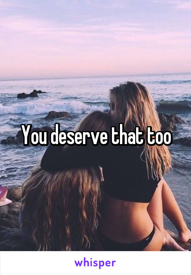 You deserve that too