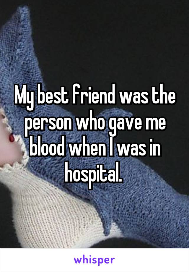 My best friend was the person who gave me blood when I was in hospital. 
