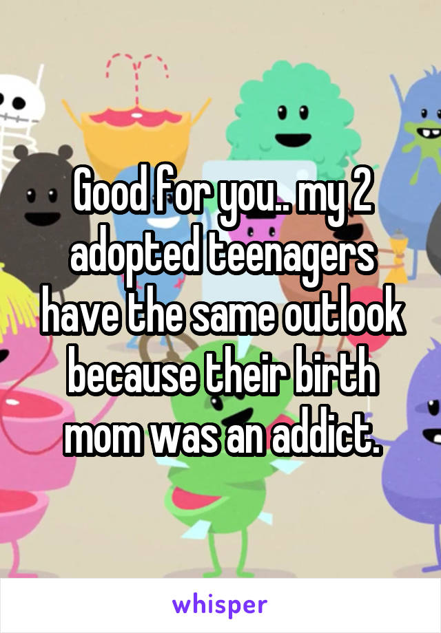 Good for you.. my 2 adopted teenagers have the same outlook because their birth mom was an addict.