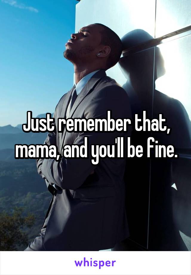 Just remember that, mama, and you'll be fine.