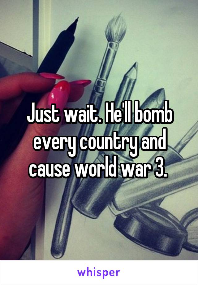Just wait. He'll bomb every country and cause world war 3. 