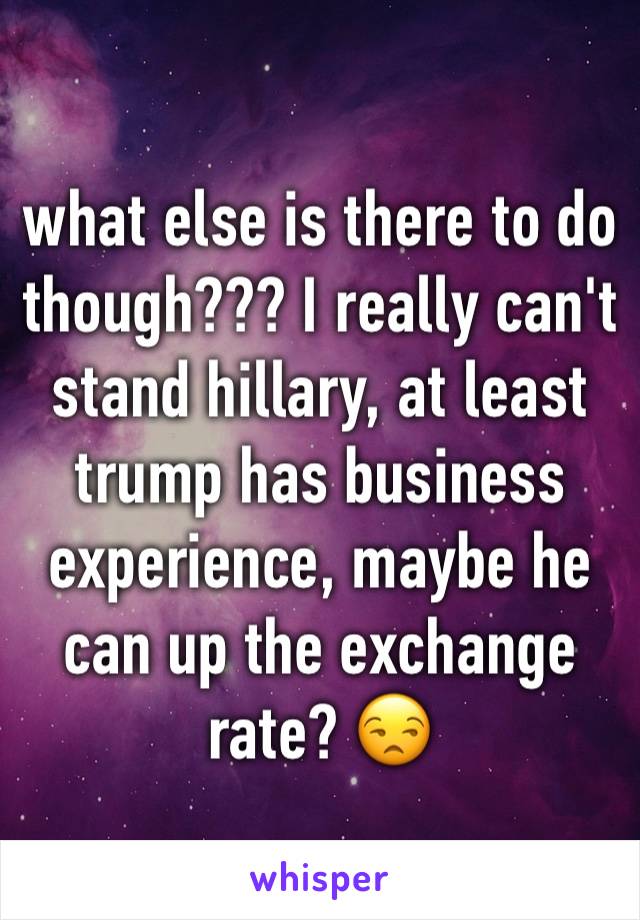 what else is there to do though??? I really can't stand hillary, at least trump has business experience, maybe he can up the exchange rate? 😒