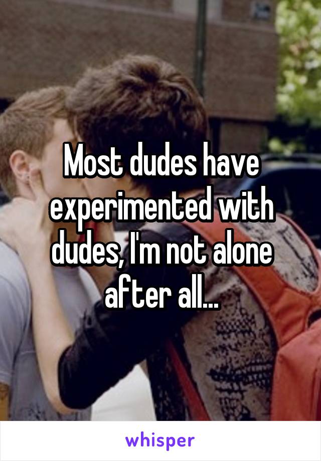 Most dudes have experimented with dudes, I'm not alone after all...