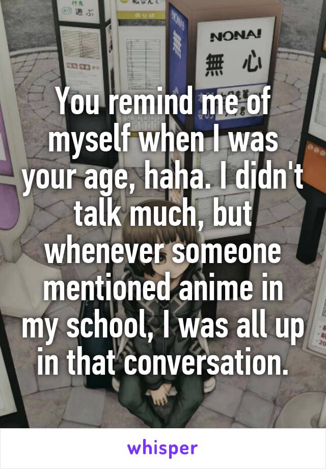You remind me of myself when I was your age, haha. I didn't talk much, but whenever someone mentioned anime in my school, I was all up in that conversation.