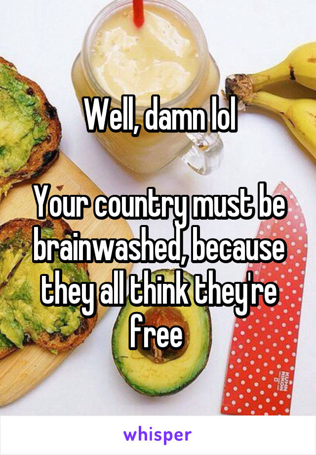 Well, damn lol

Your country must be brainwashed, because they all think they're free 