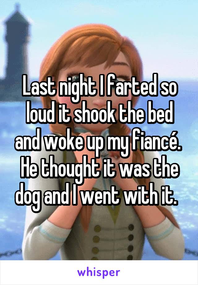 Last night I farted so loud it shook the bed and woke up my fiancé.  He thought it was the dog and I went with it.  