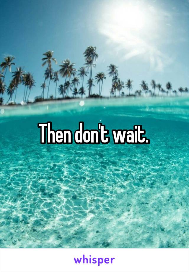 Then don't wait. 