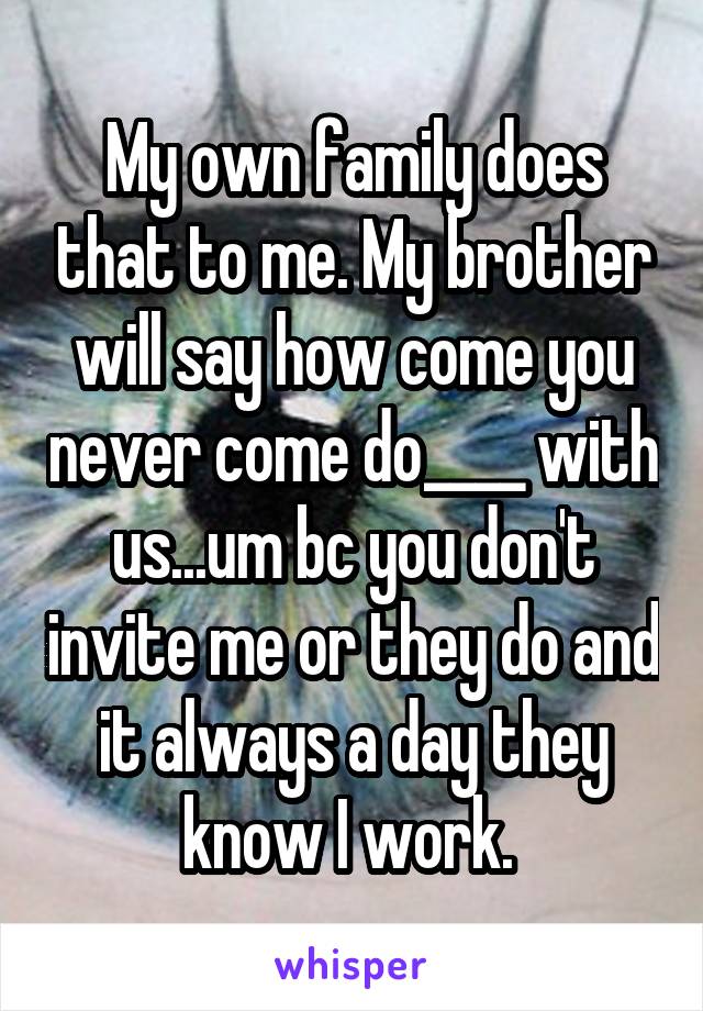 My own family does that to me. My brother will say how come you never come do____ with us...um bc you don't invite me or they do and it always a day they know I work. 