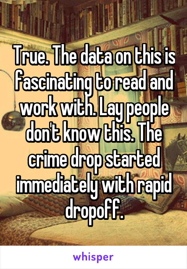 True. The data on this is fascinating to read and work with. Lay people don't know this. The crime drop started immediately with rapid dropoff.