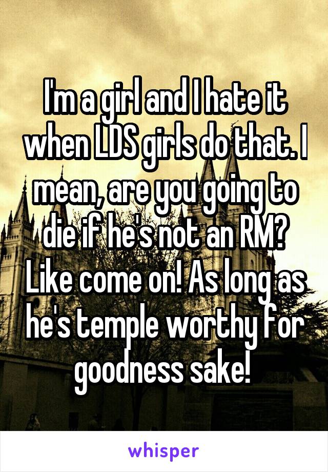 I'm a girl and I hate it when LDS girls do that. I mean, are you going to die if he's not an RM? Like come on! As long as he's temple worthy for goodness sake! 