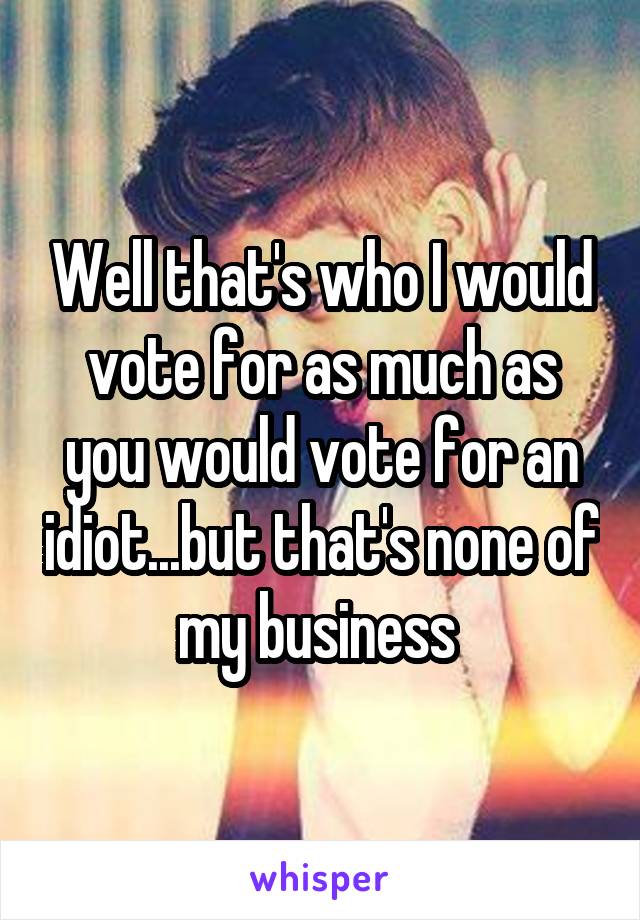 Well that's who I would vote for as much as you would vote for an idiot...but that's none of my business 