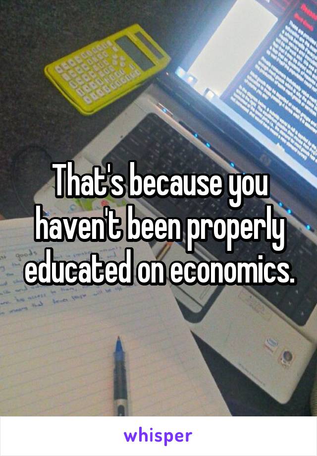 That's because you haven't been properly educated on economics.