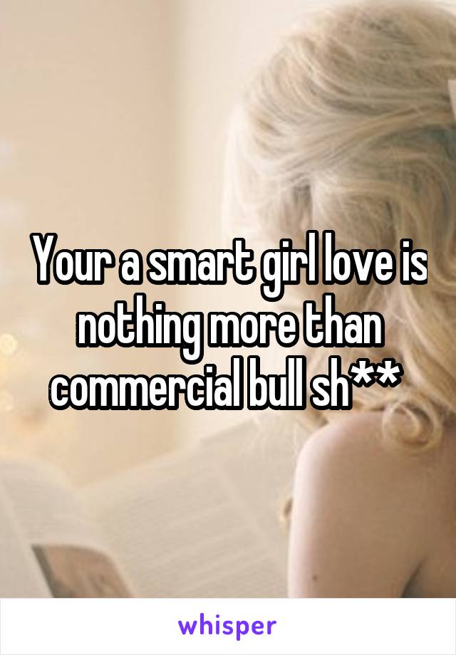 Your a smart girl love is nothing more than commercial bull sh** 