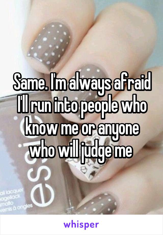 Same. I'm always afraid I'll run into people who know me or anyone who will judge me 