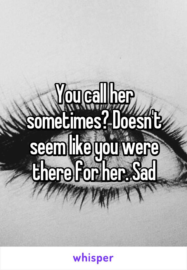 You call her sometimes? Doesn't seem like you were there for her. Sad