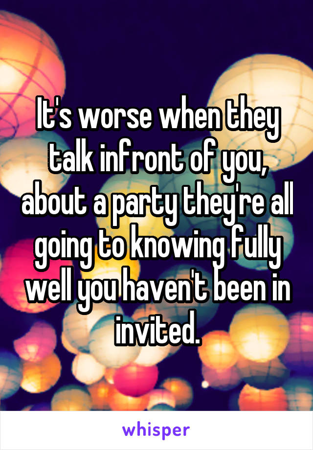 It's worse when they talk infront of you, about a party they're all going to knowing fully well you haven't been in invited.