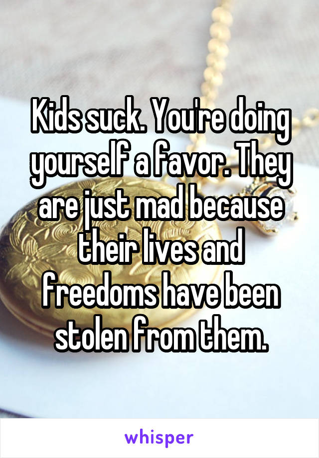 Kids suck. You're doing yourself a favor. They are just mad because their lives and freedoms have been stolen from them.