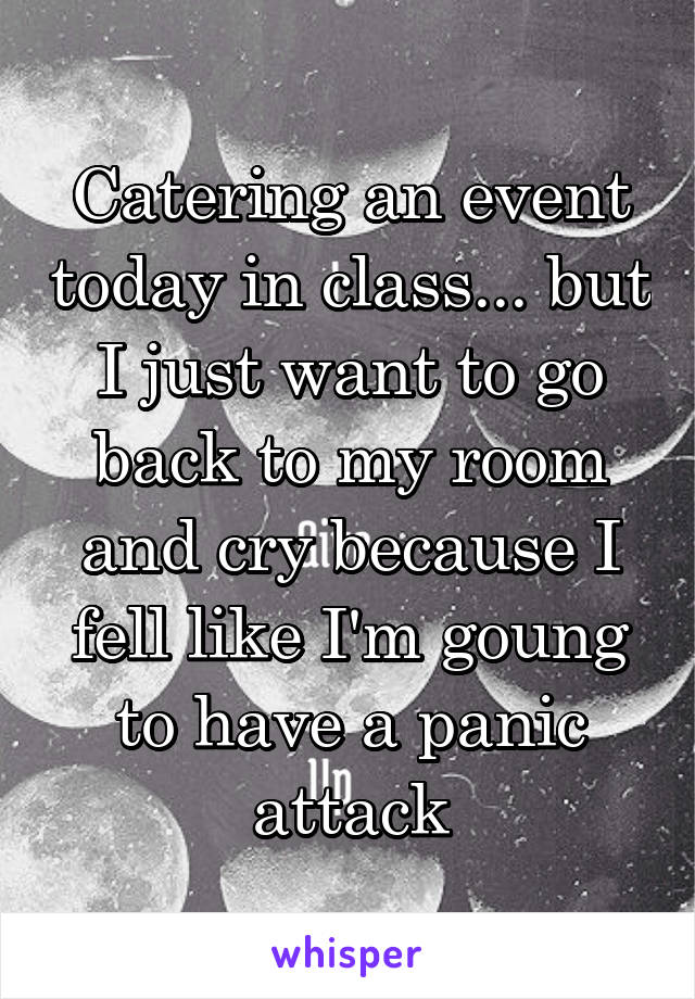 Catering an event today in class... but I just want to go back to my room and cry because I fell like I'm goung to have a panic attack