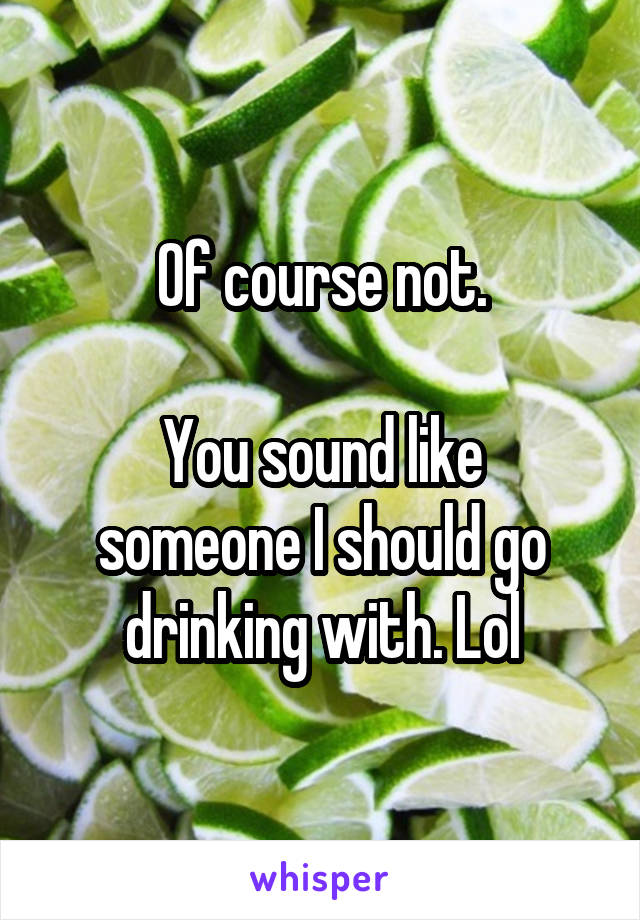Of course not.

You sound like someone I should go drinking with. Lol