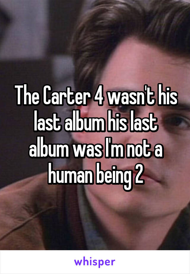 The Carter 4 wasn't his last album his last album was I'm not a human being 2