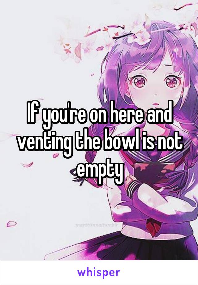 If you're on here and venting the bowl is not empty