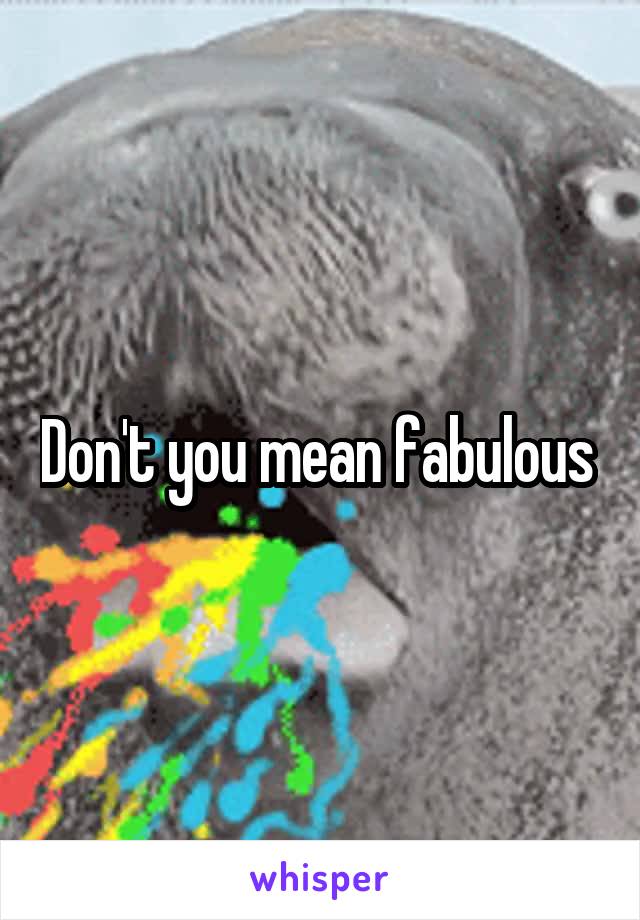 Don't you mean fabulous 