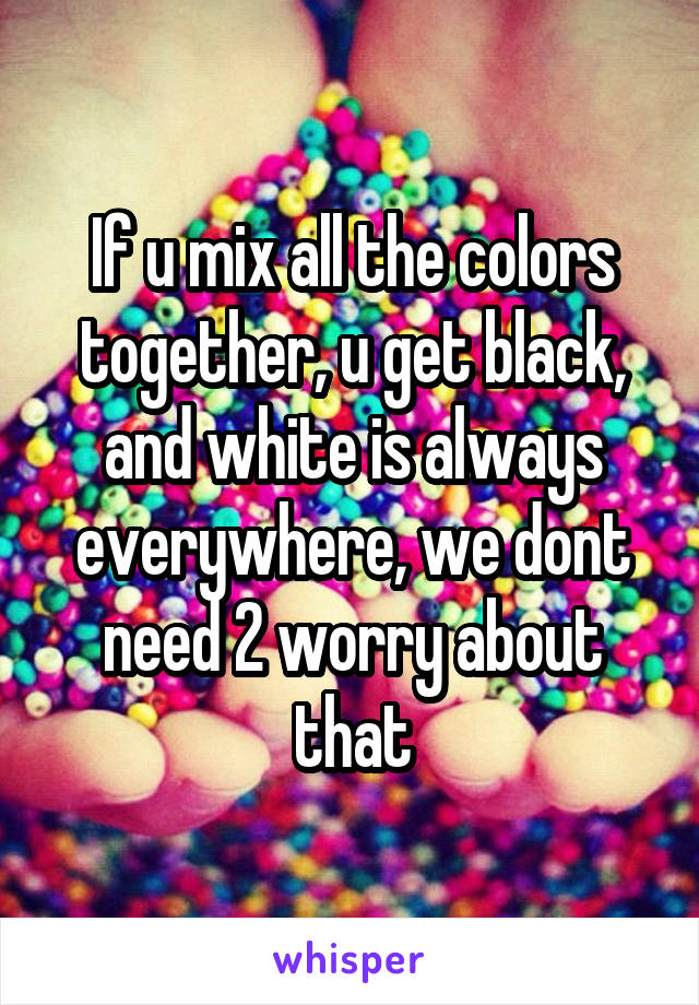 If u mix all the colors together, u get black, and white is always everywhere, we dont need 2 worry about that