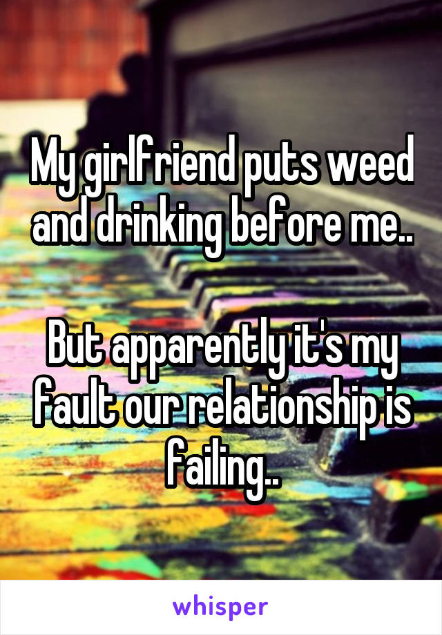 My girlfriend puts weed and drinking before me..

But apparently it's my fault our relationship is failing..